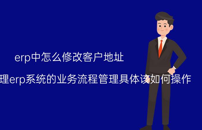 erp中怎么修改客户地址 广告公司管理erp系统的业务流程管理具体该如何操作？